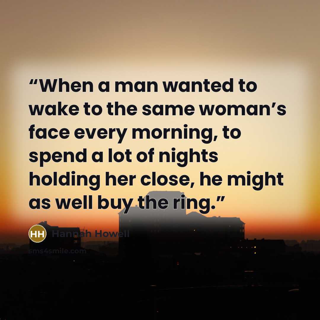 “When a man wanted to wake to the same woman’s face every morning, to spend a lot of nights holding her close, he might as well buy the ring.” quote by Hannah Howell