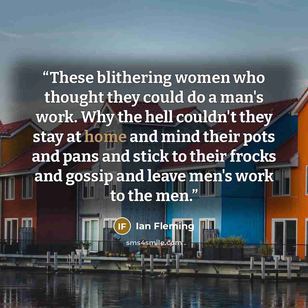 “These blithering women who thought they could do a man's work. Why the hell couldn't they stay at home and mind their pots and pans and stick to their frocks and gossip and leave men's work to the men.” quote by Ian Fleming