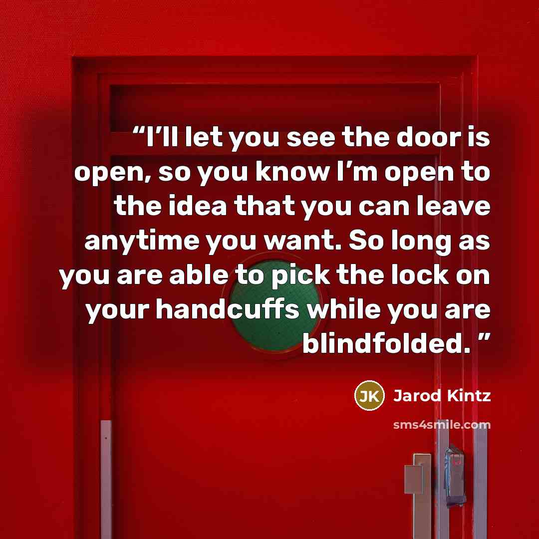 “I’ll let you see the door is open, so you know I’m open to the idea that you can leave anytime you want. So long as you are able to pick the lock on your handcuffs while you are blindfolded.” quote by Jarod Kintz