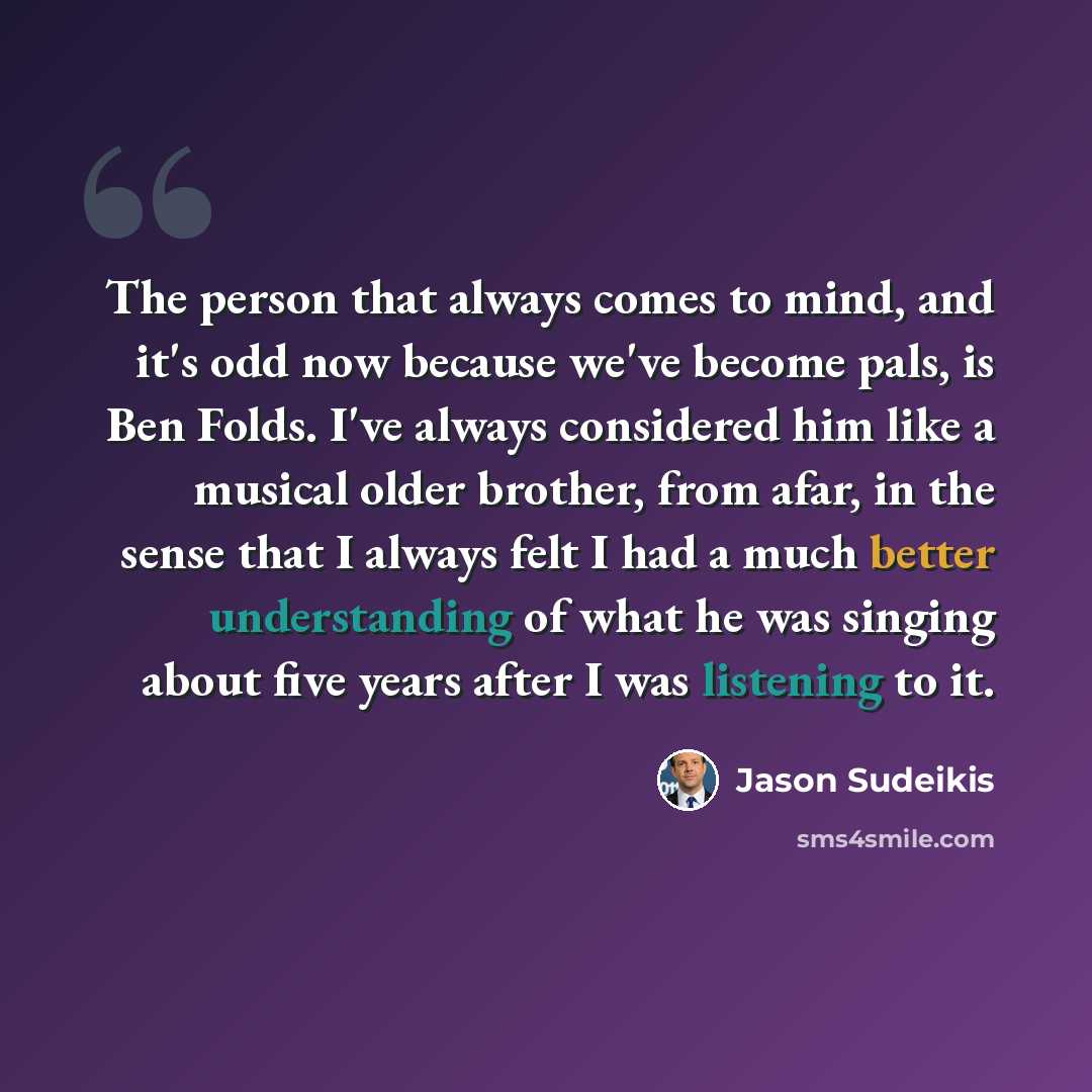 “The person that always comes to mind, and it's odd now because we've become pals, is Ben Folds. I've always considered him like a musical older brother, from afar, in the sense that I always felt I had a much better understanding of what he was singing about five years after I was listening to it.” quote by Jason Sudeikis