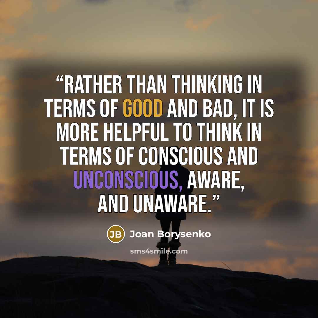 “Rather than thinking in terms of good and bad, it is more helpful to think in terms of conscious and unconscious, aware, and unaware.” quote by Joan Borysenko