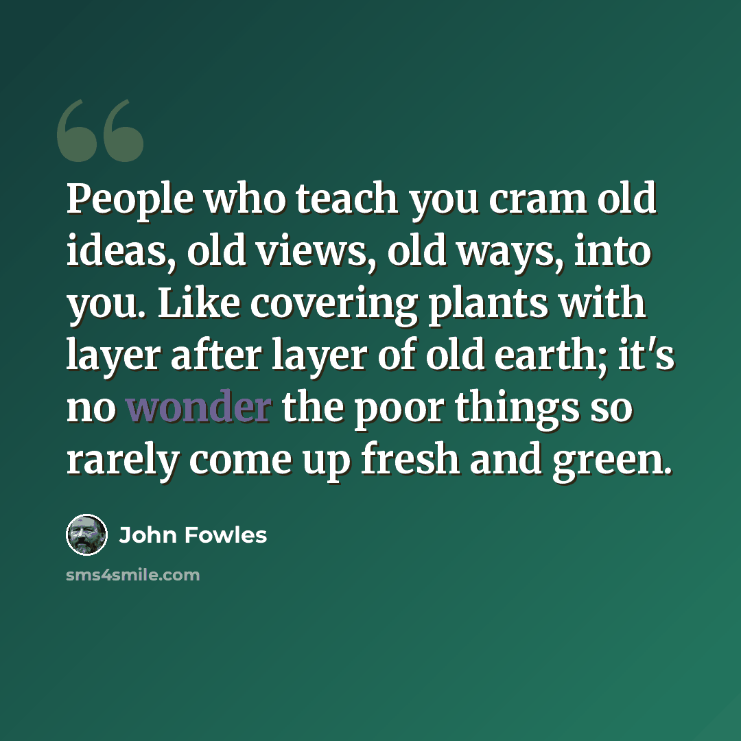 “People who teach you cram old ideas, old views, old ways, into you. Like covering plants with layer after layer of old earth; it's no wonder the poor things so rarely come up fresh and green.” quote by John Fowles