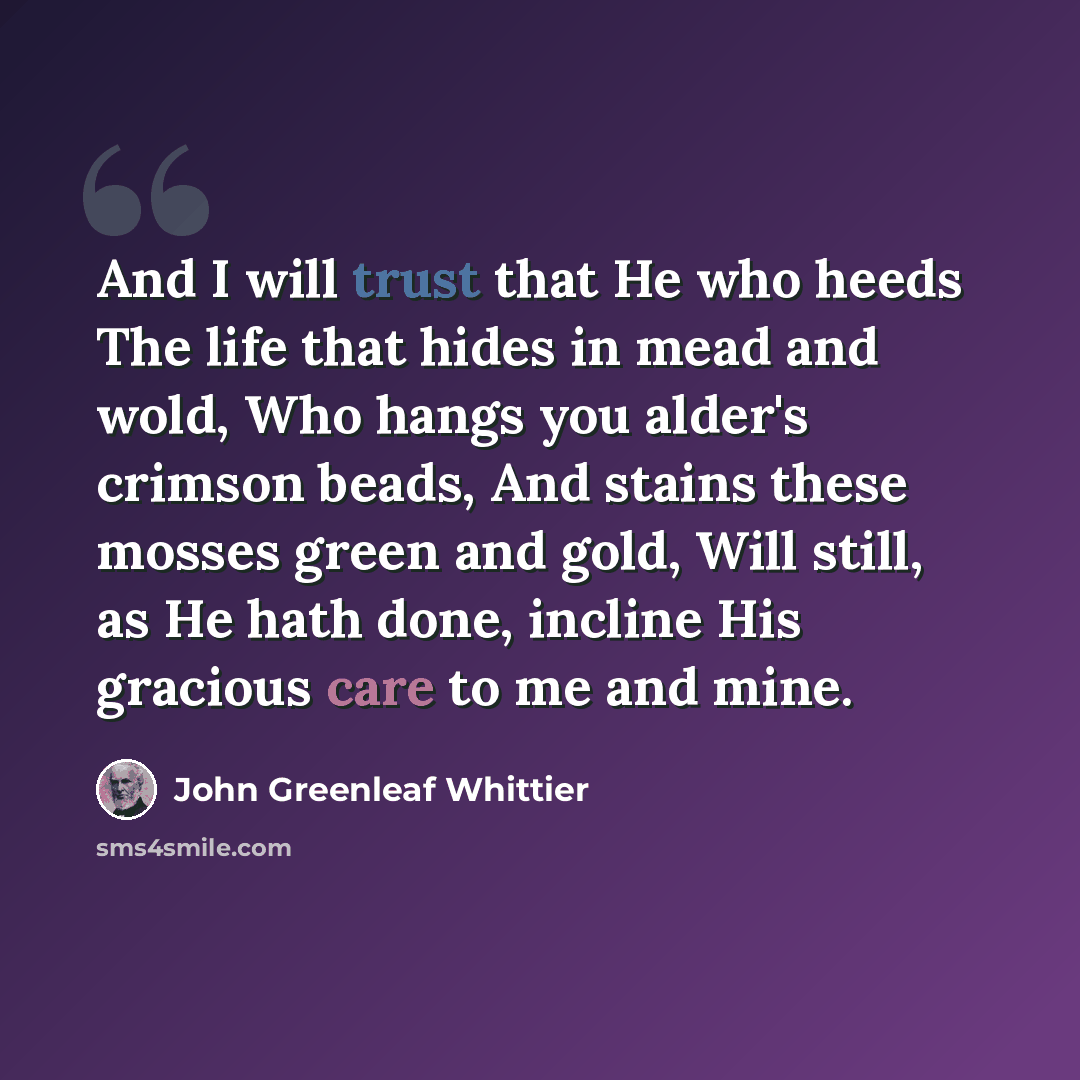 “And I will trust that He who heeds The life that hides in mead and wold, Who hangs you alder's crimson beads, And stains these mosses green and gold, Will still, as He hath done, incline His gracious care to me and mine.” quote by John Greenleaf Whittier
