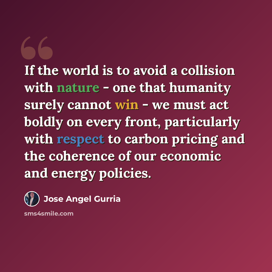 “If the world is to avoid a collision with nature - one that humanity surely cannot win - we must act boldly on every front, particularly with respect to carbon pricing and the coherence of our economic and energy policies.” quote by Jose Angel Gurria