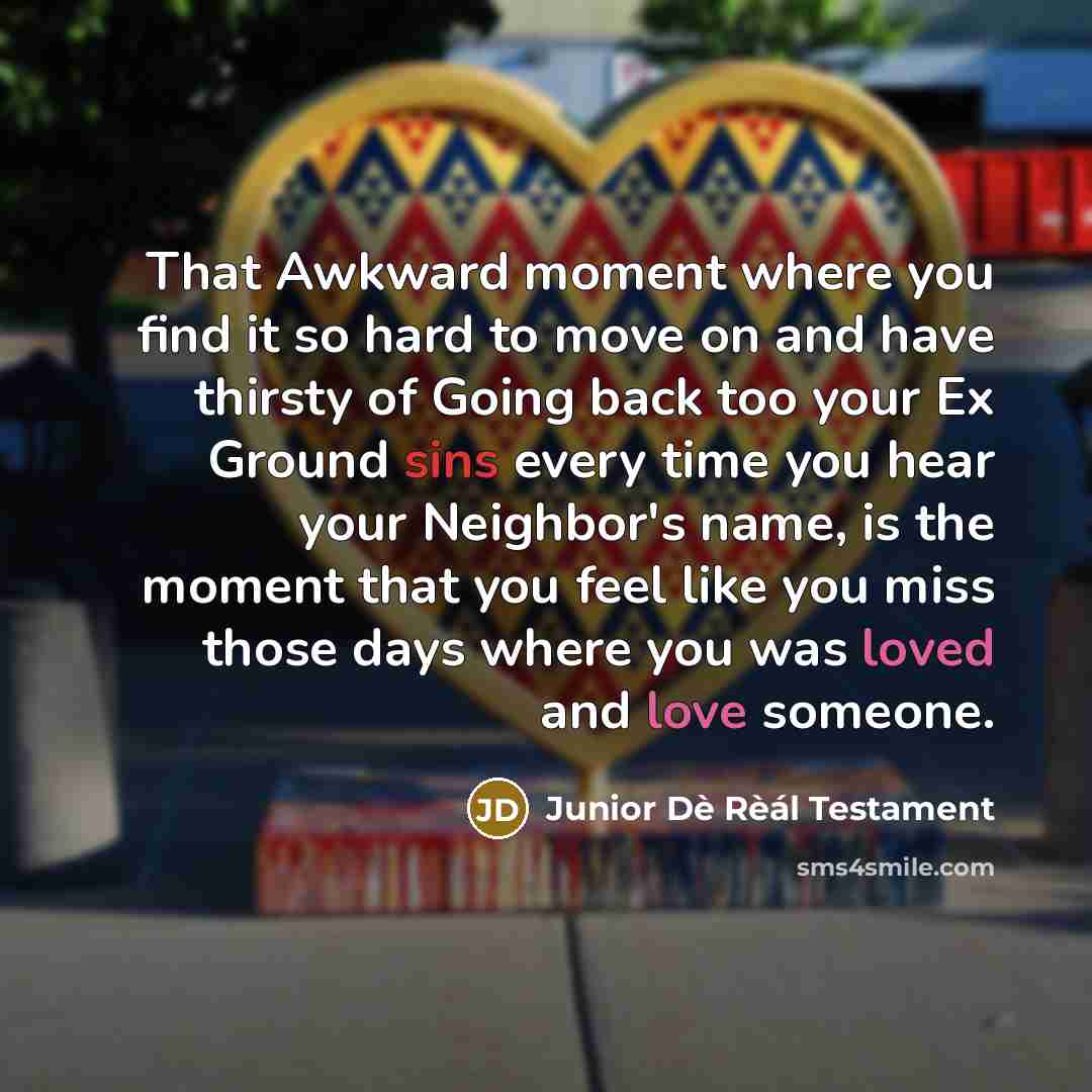 “That Awkward moment where you find it so hard to move on and have thirsty of Going back too your Ex Ground sins every time you hear your Neighbor's name, is the moment that you feel like you miss those days where you was loved and love someone.” quote by Junior Dè Rèál Testament