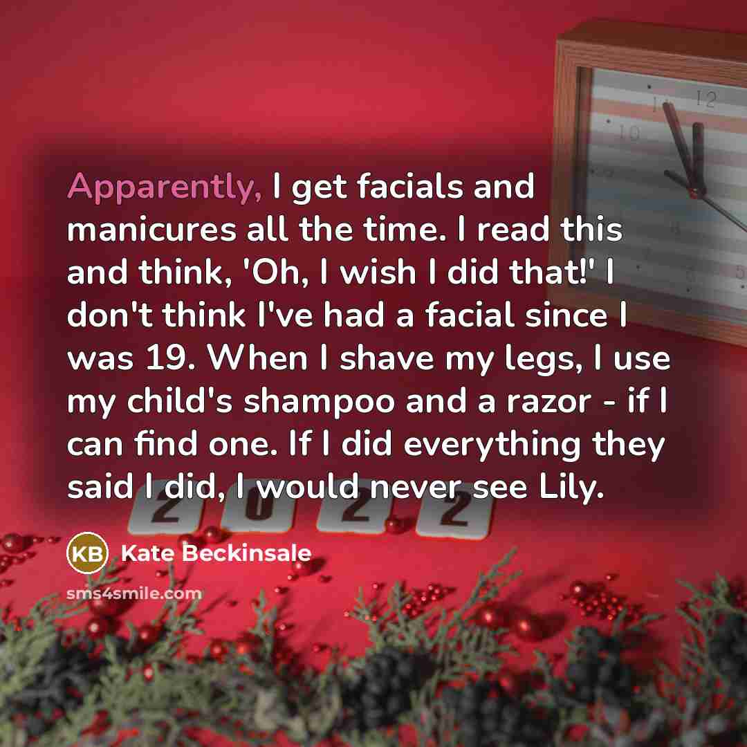“Apparently, I get facials and manicures all the time. I read this and think, 'Oh, I wish I did that!' I don't think I've had a facial since I was 19. When I shave my legs, I use my child's shampoo and a razor - if I can find one. If I did everything they said I did, I would never see Lily.” quote by Kate Beckinsale