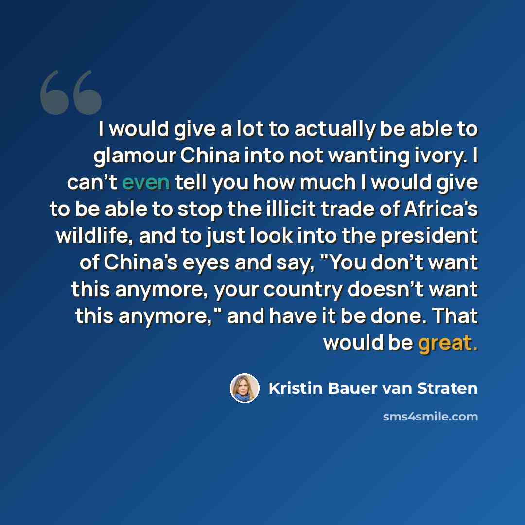 “I would give a lot to actually be able to glamour China into not wanting ivory. I can't even tell you how much I would give to be able to stop the illicit trade of Africa's wildlife, and to just look into the president of China's eyes and say, "You don't want this anymore, your country doesn't…” quote by Kristin Bauer van Straten