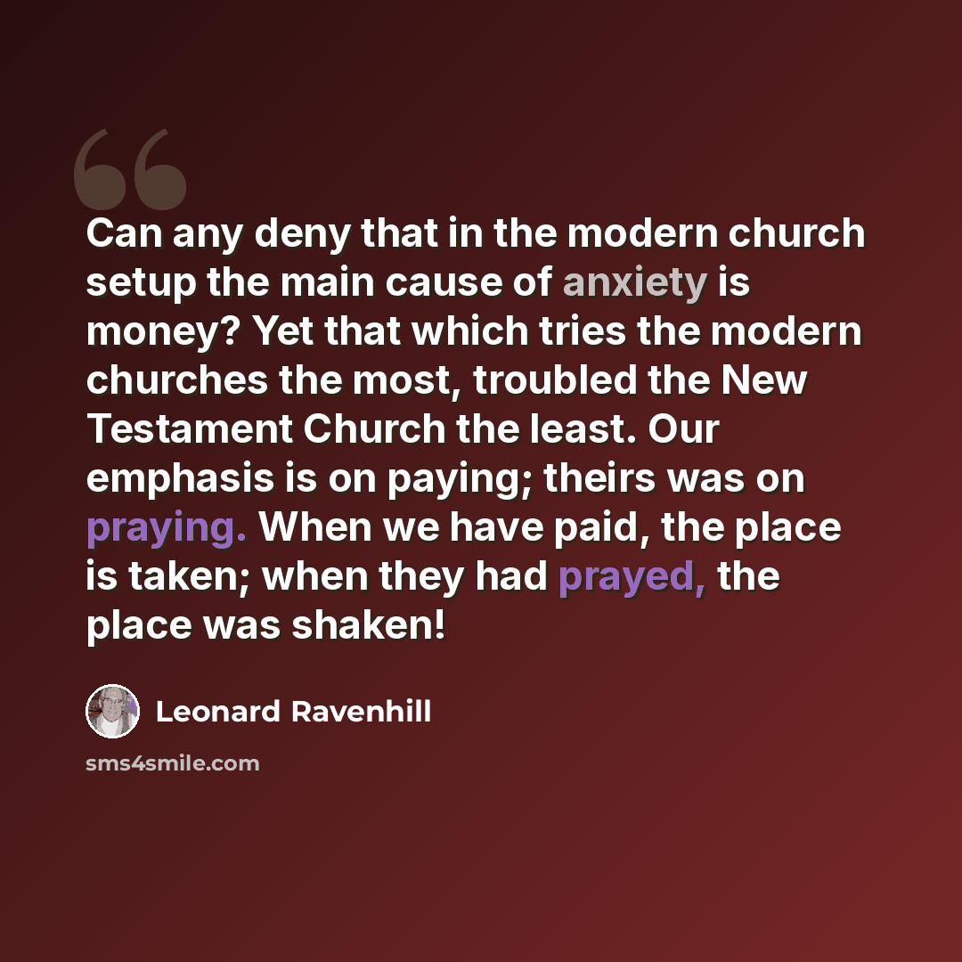 “Can any deny that in the modern church setup the main cause of anxiety is money? Yet that which tries the modern churches the most, troubled the New Testament Church the least. Our emphasis is on paying; theirs was on praying. When we have paid, the place is taken; when they had prayed, the place…” quote by Leonard Ravenhill