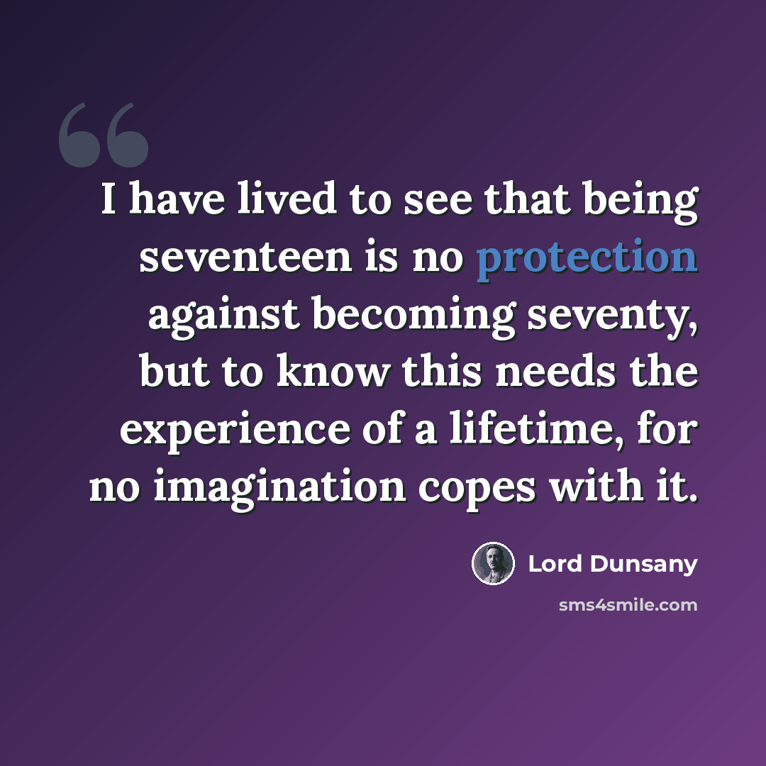 “I have lived to see that being seventeen is no protection against becoming seventy, but to know this needs the experience of a lifetime, for no imagination copes with it.” quote by Lord Dunsany
