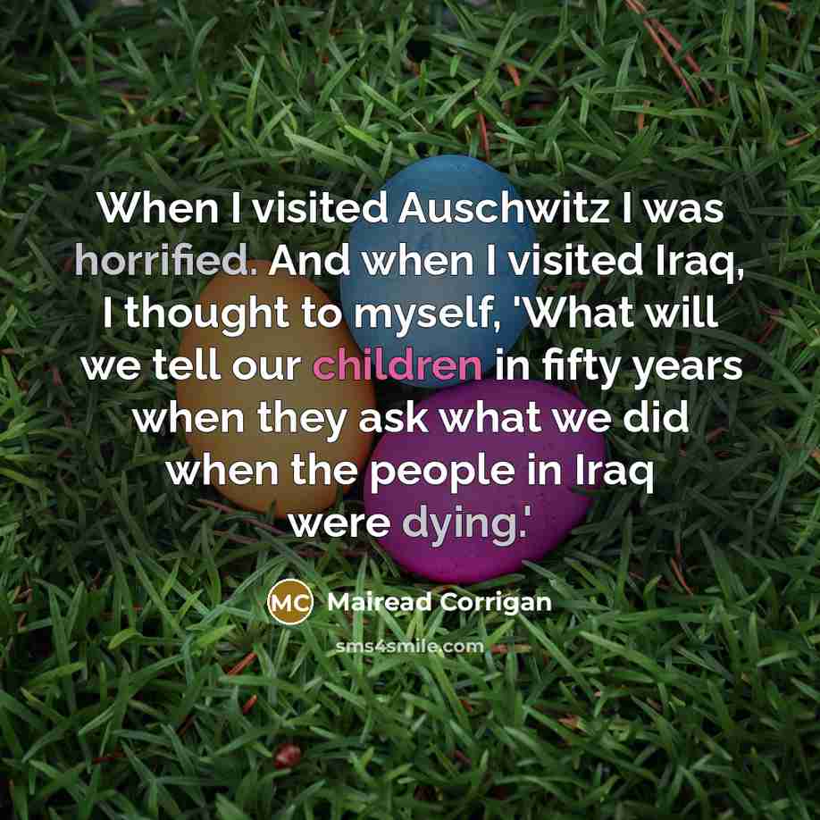 “When I visited Auschwitz I was horrified. And when I visited Iraq, I thought to myself, 'What will we tell our children in fifty years when they ask what we did when the people in Iraq were dying.'” quote by Mairead Corrigan
