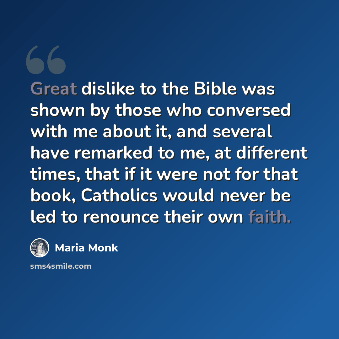 “Great dislike to the Bible was shown by those who conversed with me about it, and several have remarked to me, at different times, that if it were not for that book, Catholics would never be led to renounce their own faith.” quote by Maria Monk