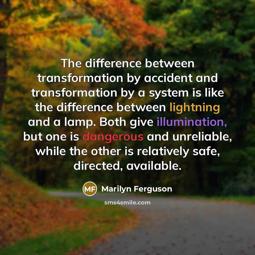 “The difference between transformation by accident and transformation by a system is like the difference between lightning and a lamp. Both give illumination, but one is dangerous and unreliable, while the other is relatively safe, directed, available.” quote by Marilyn Ferguson