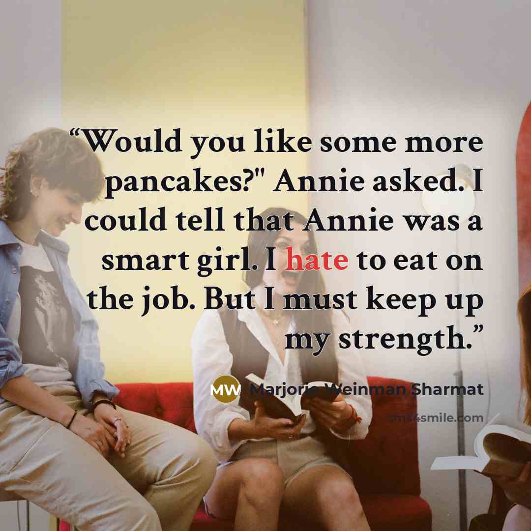 “Would you like some more pancakes?" Annie asked. I could tell that Annie was a smart girl. I hate to eat on the job. But I must keep up my strength.” quote by Marjorie Weinman Sharmat