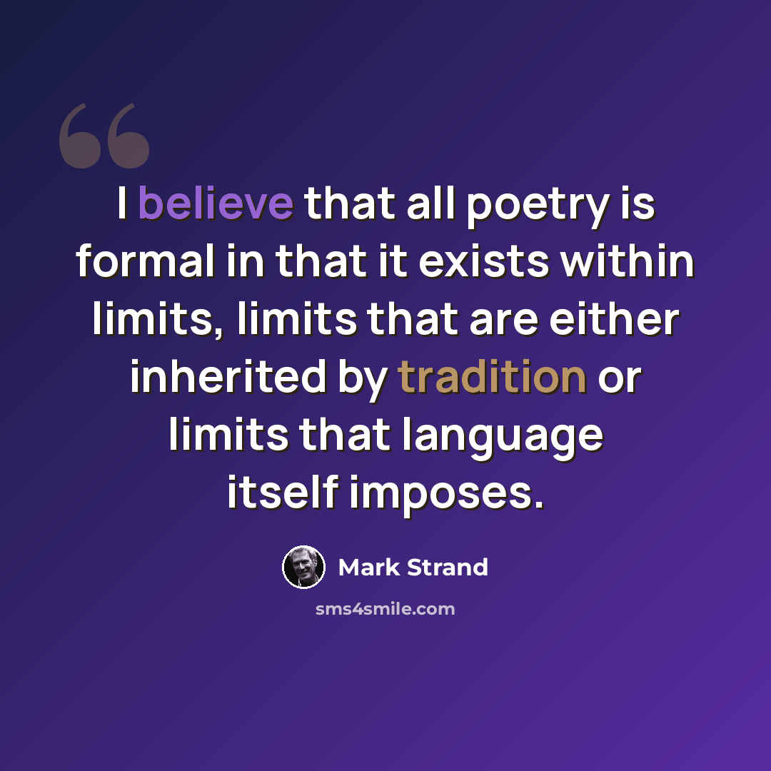 “I believe that all poetry is formal in that it exists within limits, limits that are either inherited by tradition or limits that language itself imposes.” quote by Mark Strand