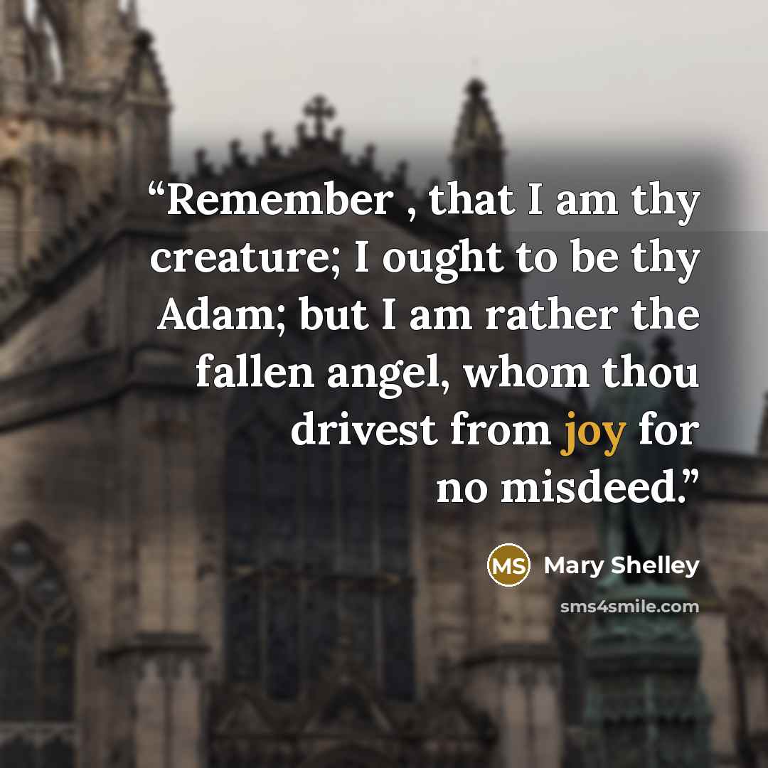 “Remember , that I am thy creature; I ought to be thy Adam; but I am rather the fallen angel, whom thou drivest from joy for no misdeed.” quote by Mary Shelley