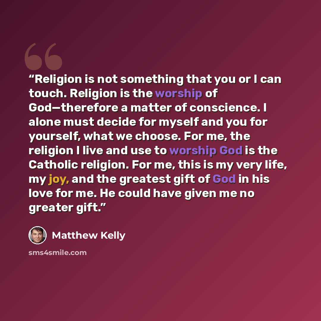 “Religion is not something that you or I can touch. Religion is the worship of God—therefore a matter of conscience. I alone must decide for myself and you for yourself, what we choose. For me, the religion I live and use to worship God is the Catholic religion. For me, this is my very life, my…” quote by Matthew Kelly