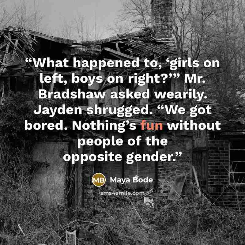 “What happened to, ‘girls on left, boys on right?’” Mr. Bradshaw asked wearily. Jayden shrugged. “We got bored. Nothing’s fun without people of the opposite gender.” quote by Maya Bode