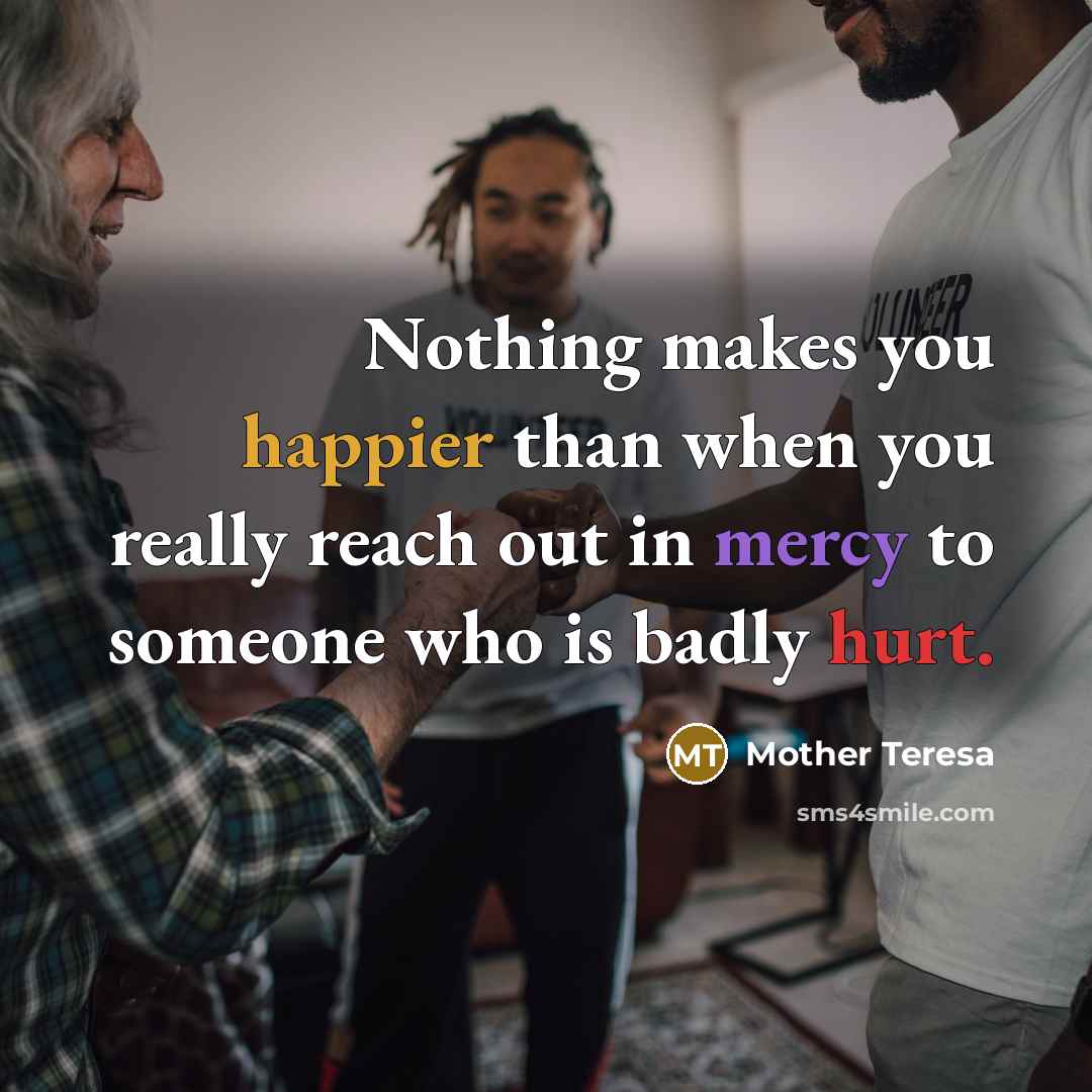 “Nothing makes you happier than when you really reach out in mercy to someone who is badly hurt.” quote by Mother Teresa