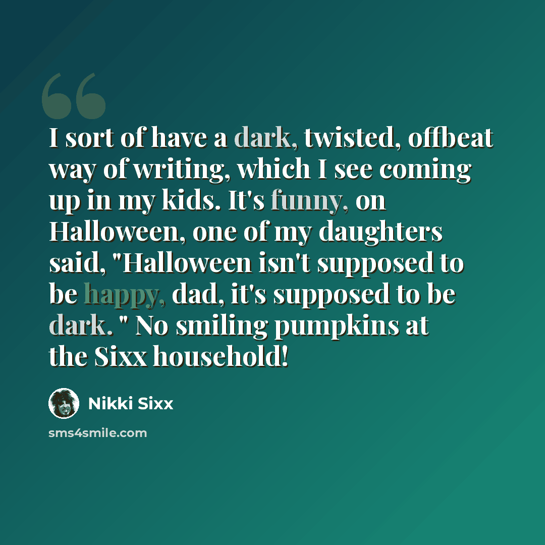 “I sort of have a dark, twisted, offbeat way of writing, which I see coming up in my kids. It's funny, on Halloween, one of my daughters said, "Halloween isn't supposed to be happy, dad, it's supposed to be dark. " No smiling pumpkins at the Sixx household!” quote by Nikki Sixx