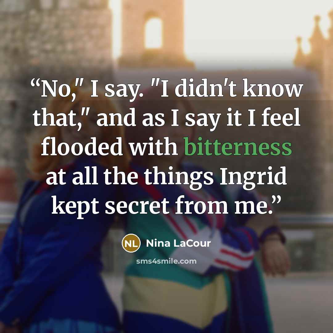 “No," I say. "I didn't know that," and as I say it I feel flooded with bitterness at all the things Ingrid kept secret from me.” quote by Nina LaCour