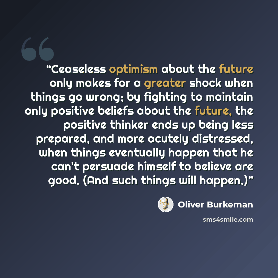 “Ceaseless optimism about the future only makes for a greater shock when things go wrong; by fighting to maintain only positive beliefs about the future, the positive thinker ends up being less prepared, and more acutely distressed, when things eventually happen that he can't persuade himself to…” quote by Oliver Burkeman