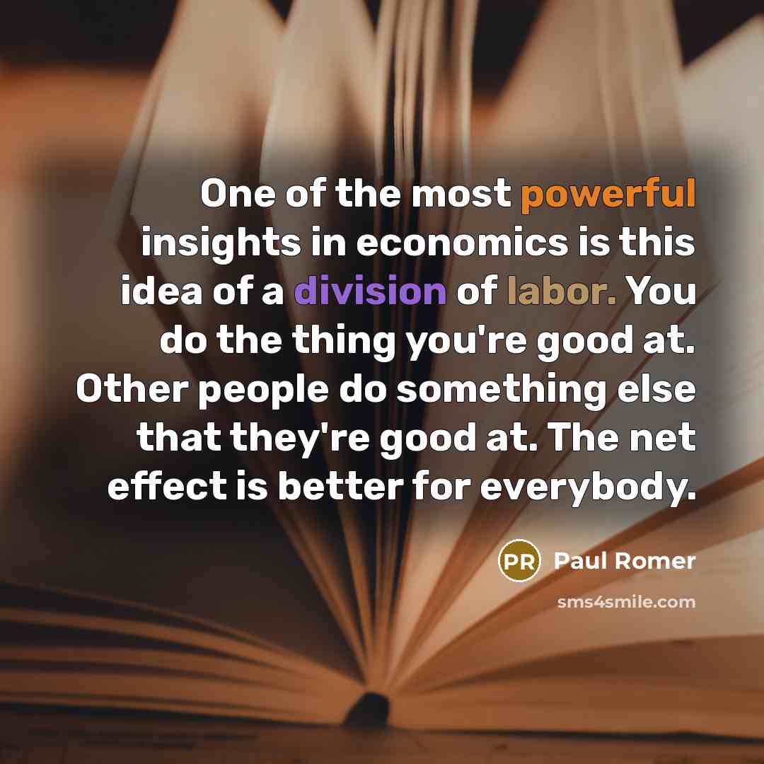 “One of the most powerful insights in economics is this idea of a division of labor. You do the thing you're good at. Other people do something else that they're good at. The net effect is better for everybody.” quote by Paul Romer