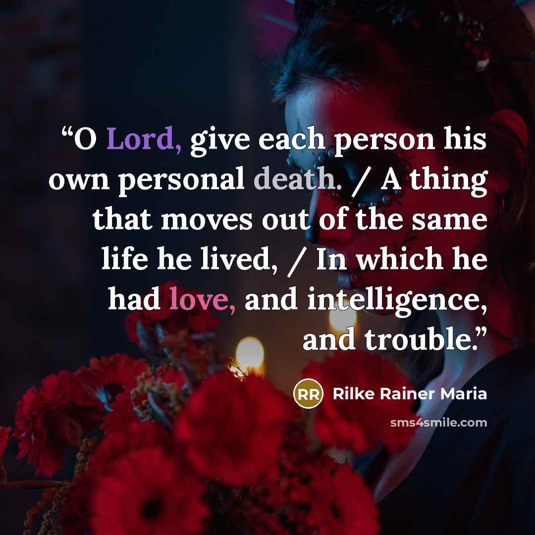 “O Lord, give each person his own personal death. / A thing that moves out of the same life he lived, / In which he had love, and intelligence, and trouble.” quote by Rilke Rainer Maria