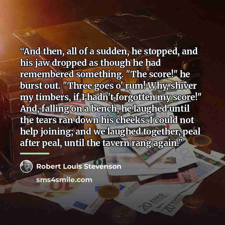 “And then, all of a sudden, he stopped, and his jaw dropped as though he had remembered something. "The score!" he burst out. "Three goes o' rum! Why, shiver my timbers, if I hadn't forgotten my score!" And, falling on a bench, he laughed until the tears ran down his cheeks. I could not help…” quote by Robert Louis Stevenson