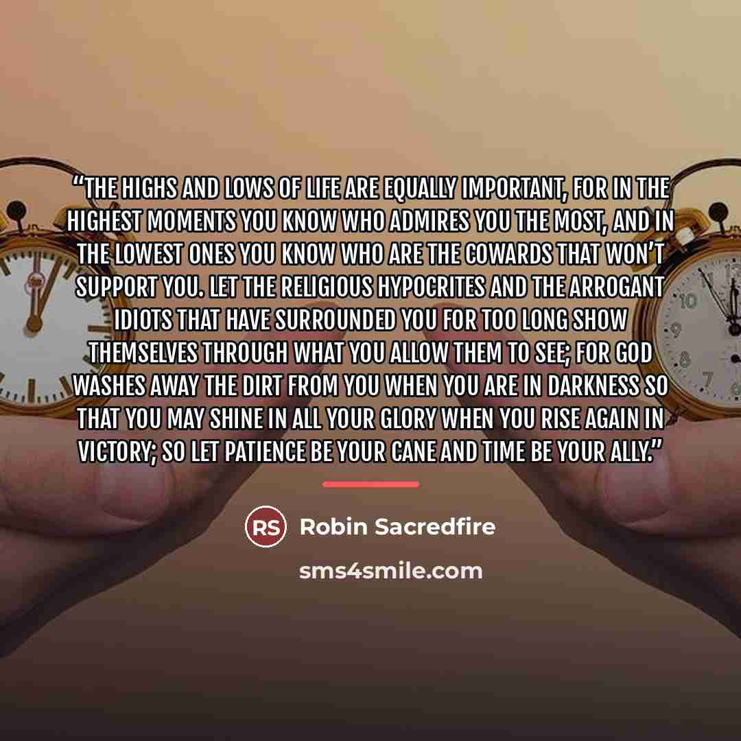 “The highs and lows of life are equally important, for in the highest moments you know who admires you the most, and in the lowest ones you know who are the cowards that won’t support you. Let the religious hypocrites and the arrogant idiots that have surrounded you for too long show themselves…” quote by Robin Sacredfire