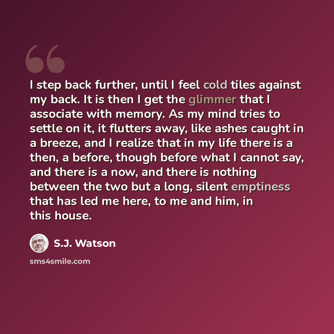 “I step back further, until I feel cold tiles against my back. It is then I get the glimmer that I associate with memory. As my mind tries to settle on it, it flutters away, like ashes caught in a breeze, and I realize that in my life there is a then, a before, though before what I cannot say, and…” quote by S.J. Watson