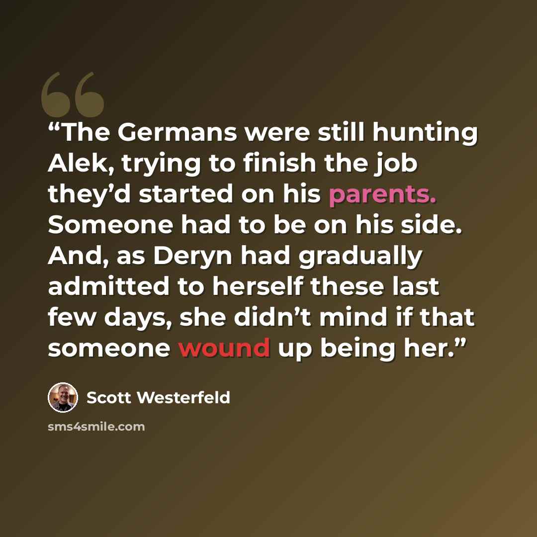 “The Germans were still hunting Alek, trying to finish the job they’d started on his parents. Someone had to be on his side. And, as Deryn had gradually admitted to herself these last few days, she didn’t mind if that someone wound up being her.” quote by Scott Westerfeld