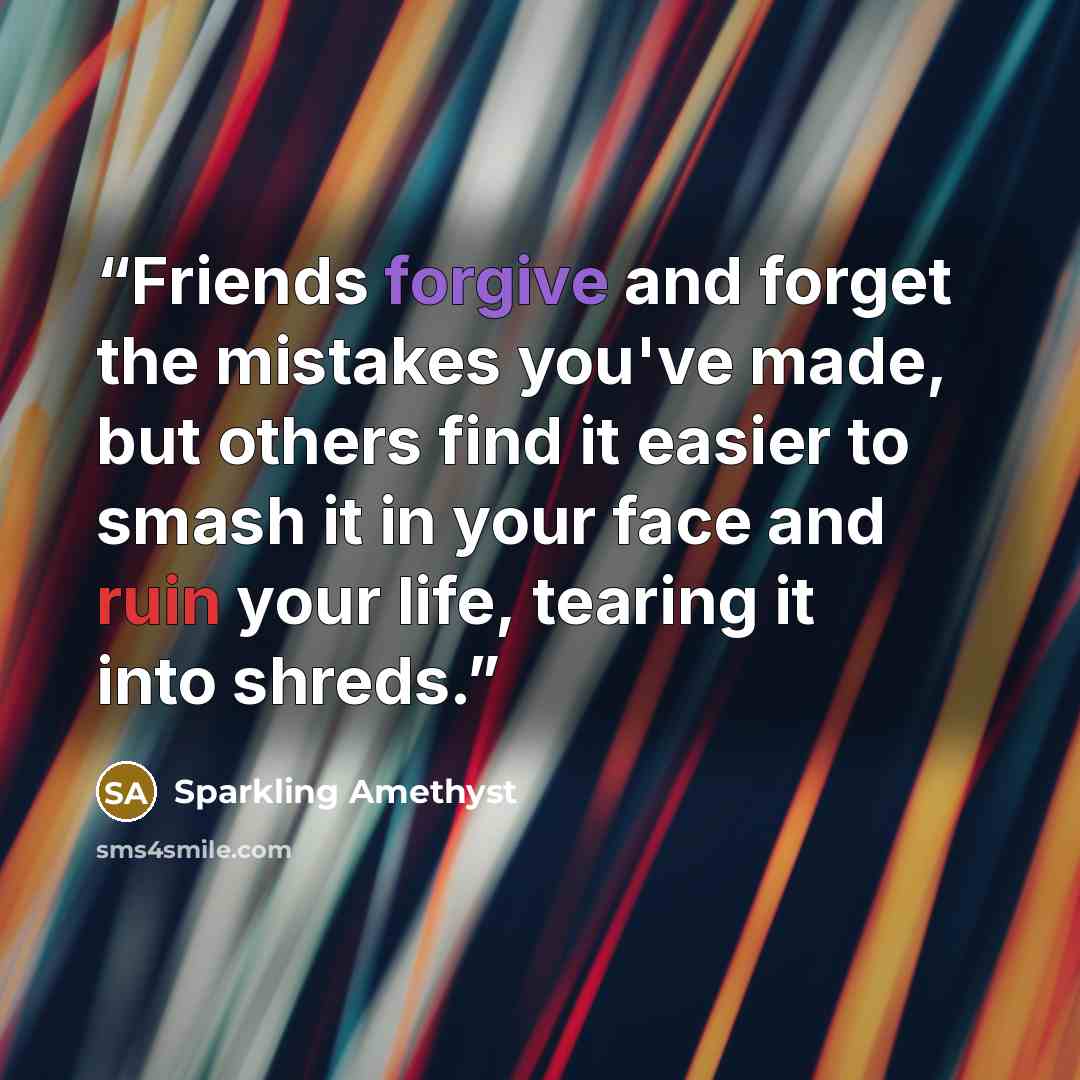 “Friends forgive and forget the mistakes you've made, but others find it easier to smash it in your face and ruin your life, tearing it into shreds.” quote by Sparkling Amethyst