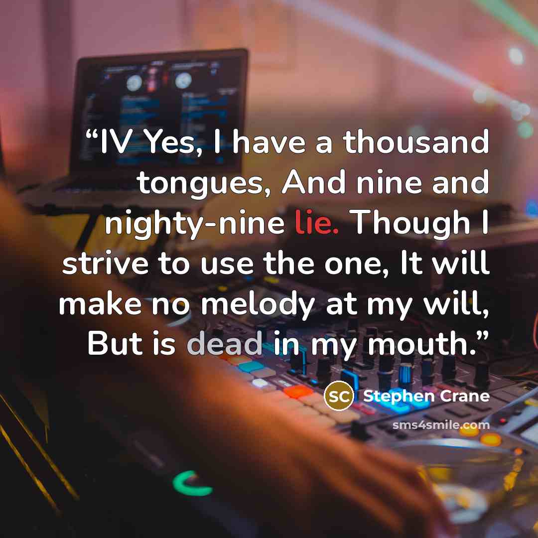 “IV Yes, I have a thousand tongues, And nine and nighty-nine lie. Though I strive to use the one, It will make no melody at my will, But is dead in my mouth.” quote by Stephen Crane