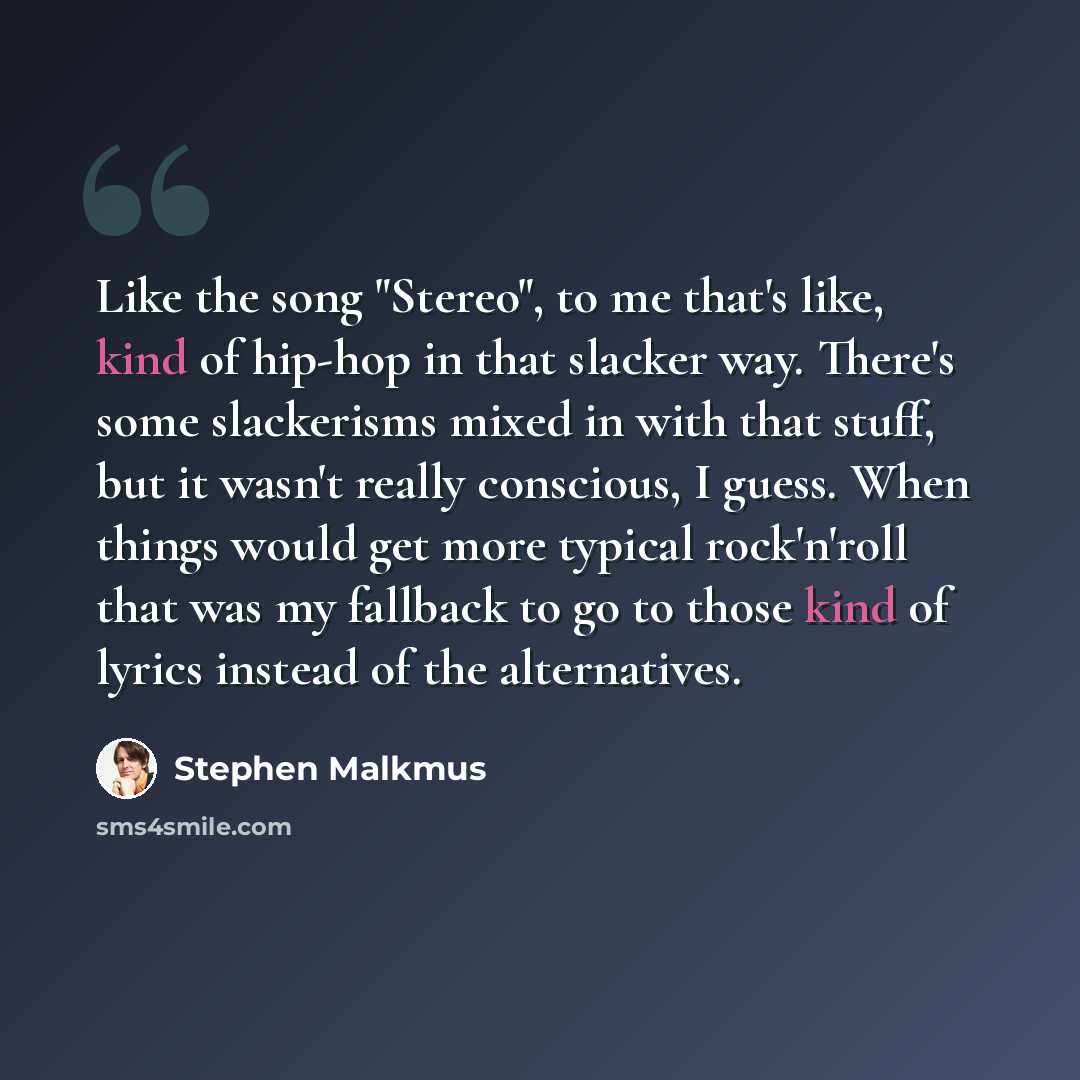 “Like the song "Stereo", to me that's like, kind of hip-hop in that slacker way. There's some slackerisms mixed in with that stuff, but it wasn't really conscious, I guess. When things would get more typical rock'n'roll that was my fallback to go to those kind of lyrics instead of the alternatives.” quote by Stephen Malkmus