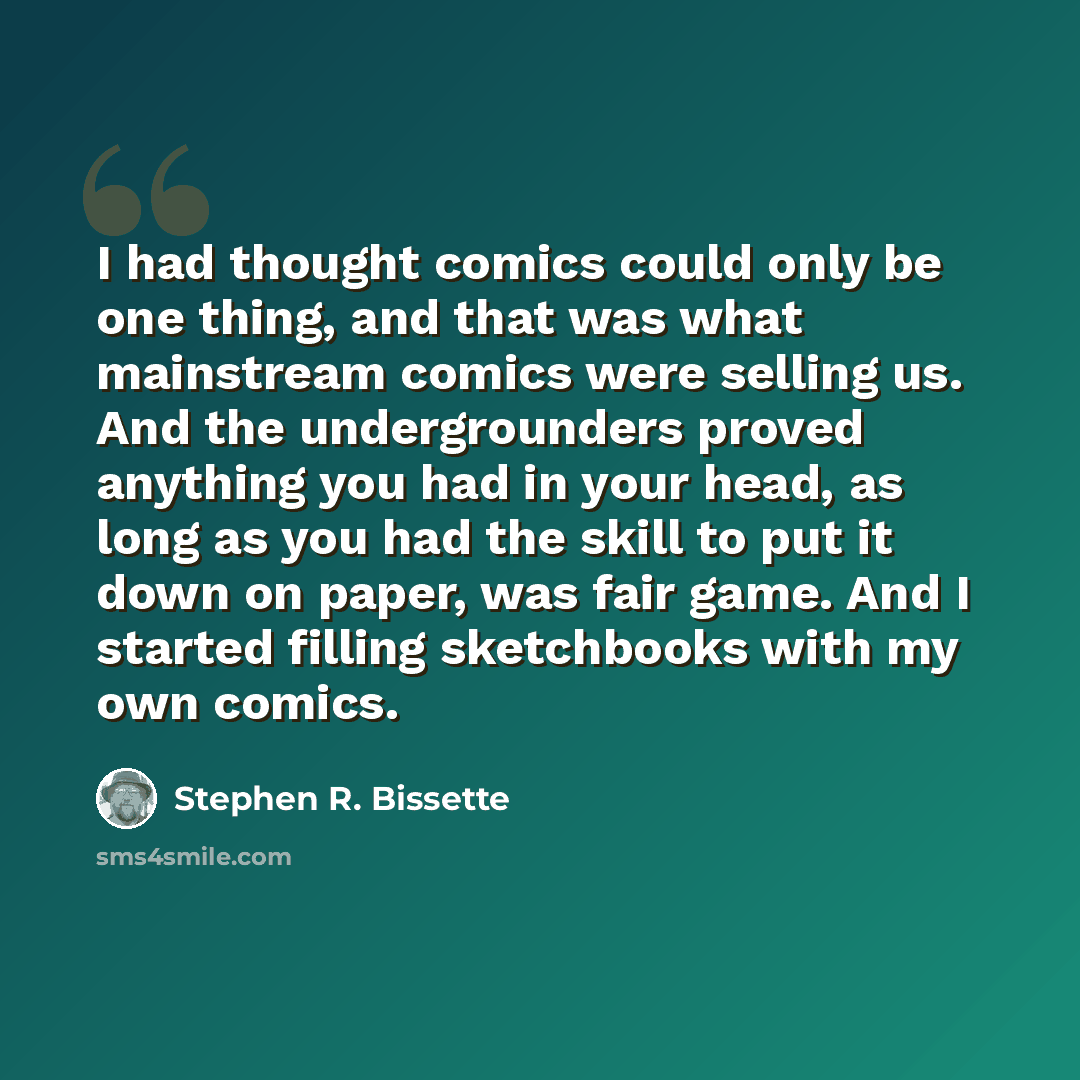 “I had thought comics could only be one thing, and that was what mainstream comics were selling us. And the undergrounders proved anything you had in your head, as long as you had the skill to put it down on paper, was fair game. And I started filling sketchbooks with my own comics.” quote by Stephen R. Bissette