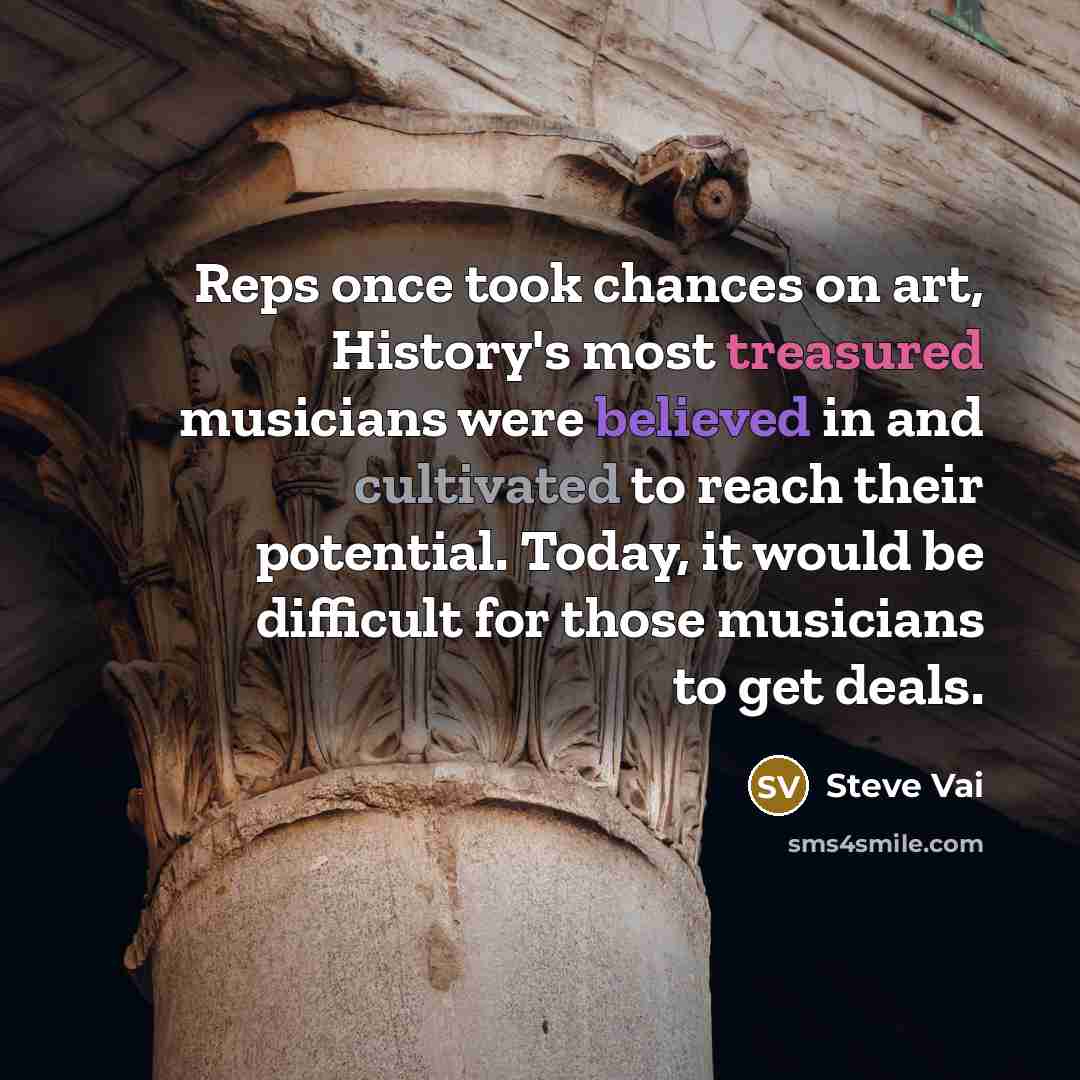 “Reps once took chances on art, History's most treasured musicians were believed in and cultivated to reach their potential. Today, it would be difficult for those musicians to get deals.” quote by Steve Vai