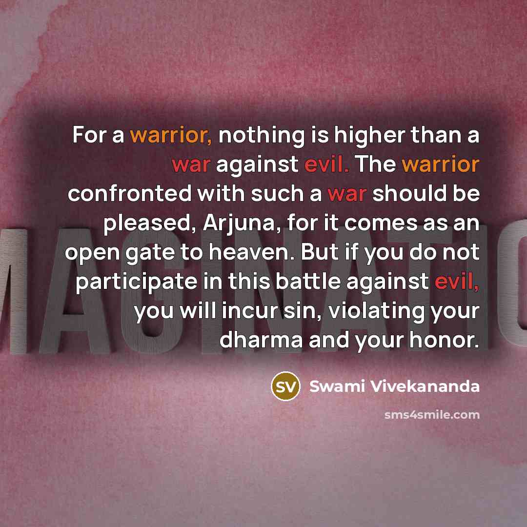 “For a warrior, nothing is higher than a war against evil. The warrior confronted with such a war should be pleased, Arjuna, for it comes as an open gate to heaven. But if you do not participate in this battle against evil, you will incur sin, violating your dharma and your honor.” quote by Swami Vivekananda