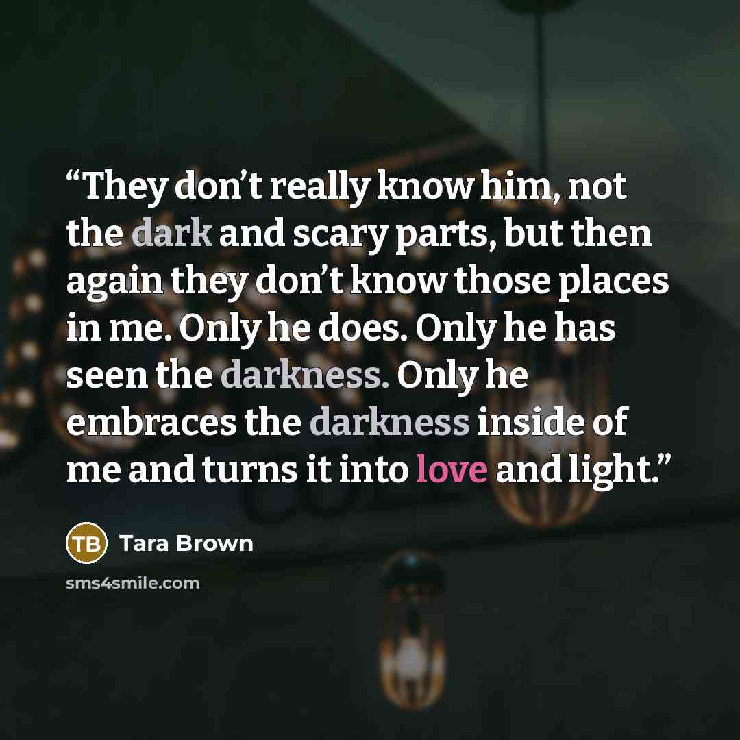 “They don’t really know him, not the dark and scary parts, but then again they don’t know those places in me. Only he does. Only he has seen the darkness. Only he embraces the darkness inside of me and turns it into love and light.” quote by Tara Brown