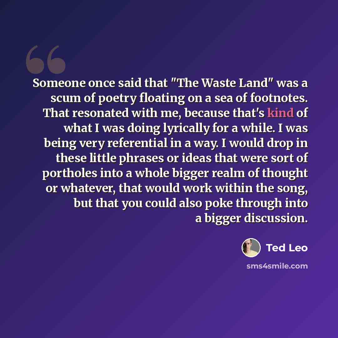 “Someone once said that "The Waste Land" was a scum of poetry floating on a sea of footnotes. That resonated with me, because that's kind of what I was doing lyrically for a while. I was being very referential in a way. I would drop in these little phrases or ideas that were sort of portholes into…” quote by Ted Leo
