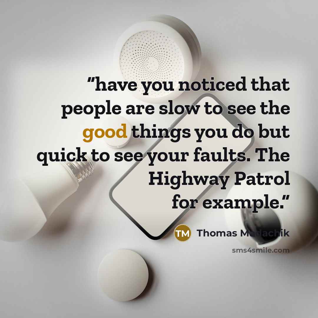 “have you noticed that people are slow to see the good things you do but quick to see your faults. The Highway Patrol for example.” quote by Thomas Madachik