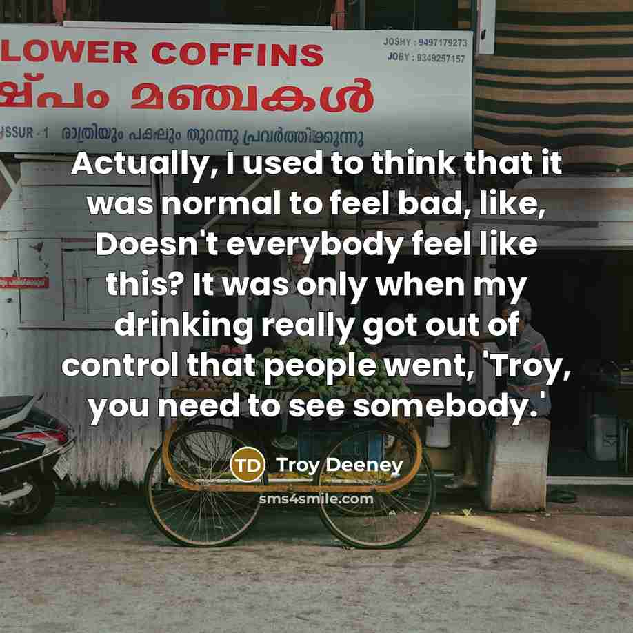 “Actually, I used to think that it was normal to feel bad, like, Doesn't everybody feel like this? It was only when my drinking really got out of control that people went, 'Troy, you need to see somebody.'” quote by Troy Deeney