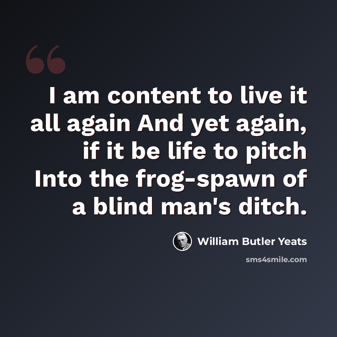 “I am content to live it all again And yet again, if it be life to pitch Into the frog-spawn of a blind man's ditch.” quote by William Butler Yeats
