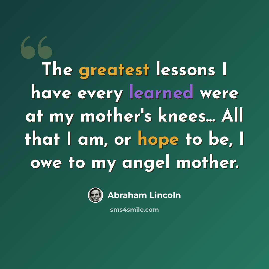 “The greatest lessons I have every learned were at my mother's knees... All that I am, or hope to be, I owe to my angel mother.” quote by Abraham Lincoln