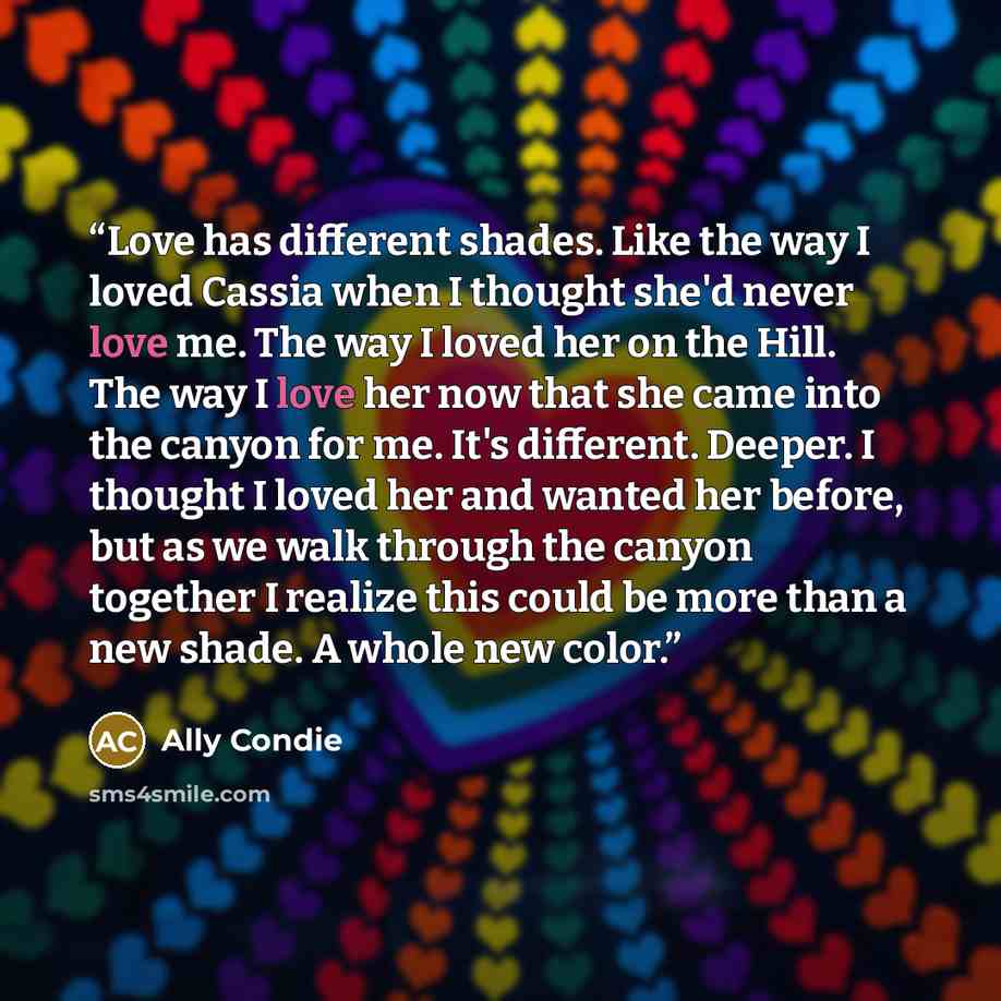 “Love has different shades. Like the way I loved Cassia when I thought she'd never love me. The way I loved her on the Hill. The way I love her now that she came into the canyon for me. It's different. Deeper. I thought I loved her and wanted her before, but as we walk through the canyon together I…” quote by Ally Condie