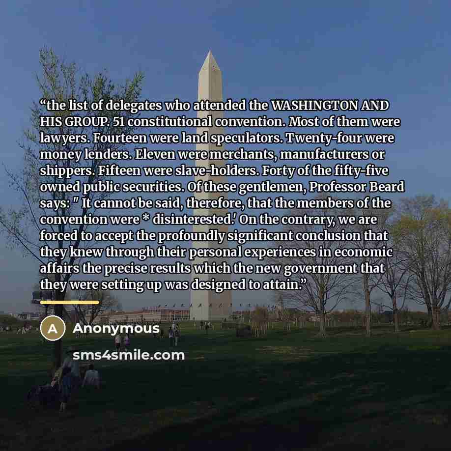 “the list of delegates who attended the WASHINGTON AND HIS GROUP. 51 constitutional convention. Most of them were lawyers. Fourteen were land speculators. Twenty-four were money lenders. Eleven were merchants, manufacturers or shippers. Fifteen were slave-holders. Forty of the fifty-five owned…” quote by Anonymous