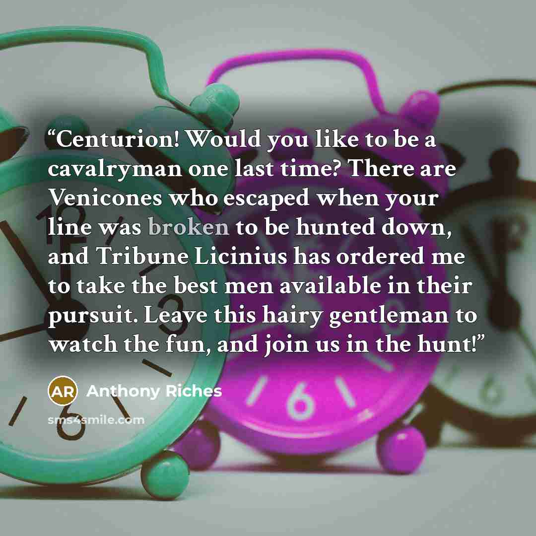 “Centurion! Would you like to be a cavalryman one last time? There are Venicones who escaped when your line was broken to be hunted down, and Tribune Licinius has ordered me to take the best men available in their pursuit. Leave this hairy gentleman to watch the fun, and join us in the hunt!” quote by Anthony Riches