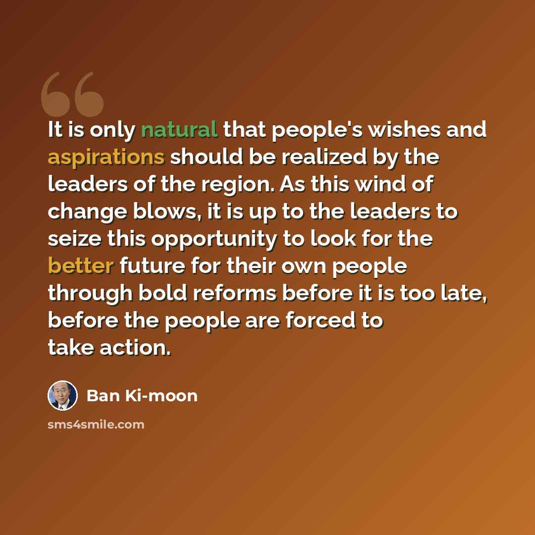“It is only natural that people's wishes and aspirations should be realized by the leaders of the region. As this wind of change blows, it is up to the leaders to seize this opportunity to look for the better future for their own people through bold reforms before it is too late, before the people…” quote by Ban Ki-moon