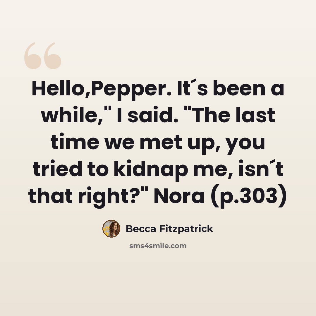 “Hello,Pepper. It´s been a while," I said. "The last time we met up, you tried to kidnap me, isn´t that right?" Nora (p.303)” quote by Becca Fitzpatrick