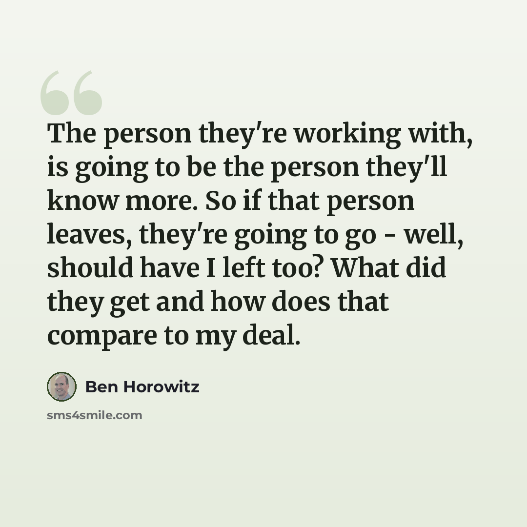 “The person they're working with, is going to be the person they'll know more. So if that person leaves, they're going to go - well, should have I left too? What did they get and how does that compare to my deal.” quote by Ben Horowitz