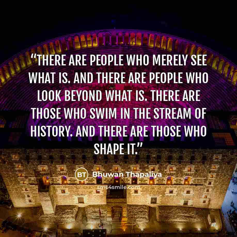 “There are people who merely see what is. And there are people who look beyond what is. There are those who swim in the stream of history. And there are those who shape it.” quote by Bhuwan Thapaliya